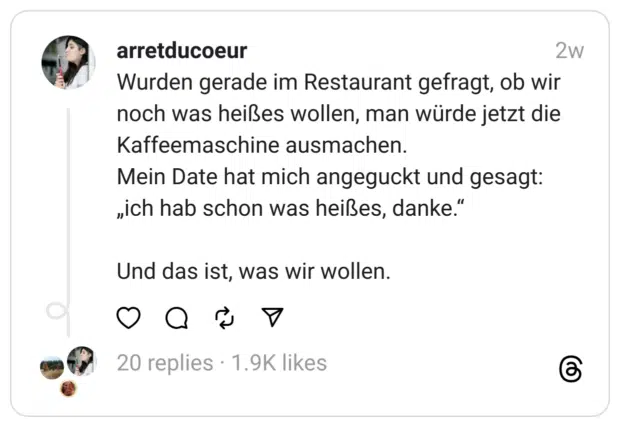 Wurden gerade im Restaurant gefragt, ob wir noch was heißes wollen, man würde jetzt die Kaffeemaschine ausmachen.
Mein Date hat mich angeguckt und gesagt: „ich hab schon was heißes, danke.“
Und das ist, was wir wollen.