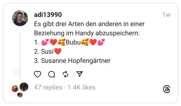 Es gibt drei Arten den anderen in einer Beziehung im Handy abzuspeichern:
1. 💕❤️🥰Bubu🥰❤️💕
2. Susi❤️
3. Susanne Hopfengärtner