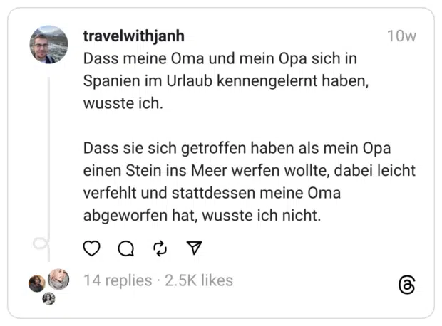 Dass meine Oma und mein Opa sich in Spanien im Urlaub kennengelernt haben, wusste ich.
Dass sie sich getroffen haben als mein Opa einen Stein ins Meer werfen wollte, dabei leicht verfehlt und stattdessen meine Oma abgeworfen hat, wusste ich nicht.