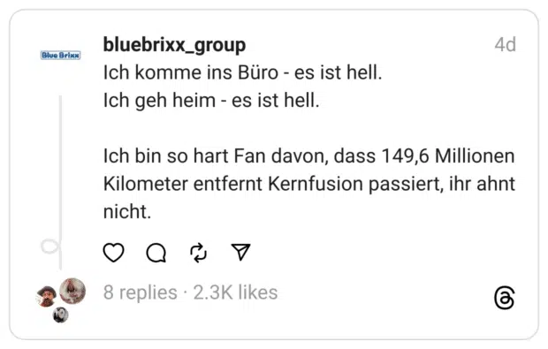 Ich komme ins Büro - es ist hell.
Ich geh heim - es ist hell.
Ich bin so hart Fan davon, dass 149,6 Millionen Kilometer entfernt Kernfusion passiert, ihr ahnt nicht.