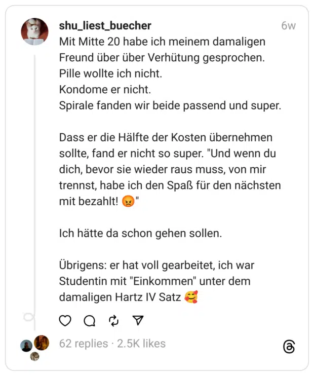 Mit Mitte 20 habe ich meinem damaligen Freund über über Verhütung gesprochen.
Pille wollte ich nicht.
Kondome er nicht.
Spirale fanden wir beide passend und super.
Dass er die Hälfte der Kosten übernehmen sollte, fand er nicht so super. "Und wenn du dich, bevor sie wieder raus muss, von mir trennst, habe ich den Spaß für den nächsten mit bezahlt! 😡"
Ich hätte da schon gehen sollen.
Übrigens: er hat voll gearbeitet, ich war Studentin mit "Einkommen" unter dem damaligen Hartz IV Satz 🥰