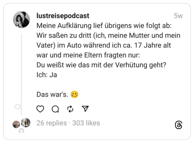 Meine Aufklärung lief übrigens wie folgt ab:
Wir saßen zu dritt (ich, meine Mutter und mein Vater) im Auto während ich ca. 17 Jahre alt war und meine Eltern fragten nur:
Du weißt wie das mit der Verhütung geht?
Ich: Ja
Das war's. 🥴