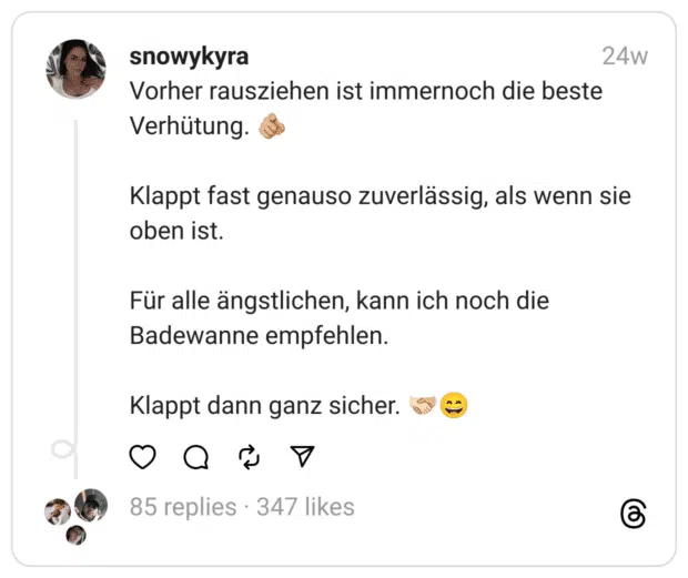 Vorher rausziehen ist immernoch die beste Verhütung. 🫵🏼
Klappt fast genauso zuverlässig, als wenn sie oben ist.
Für alle ängstlichen, kann ich noch die Badewanne empfehlen.
Klappt dann ganz sicher. 🫱🏻‍🫲🏼😄