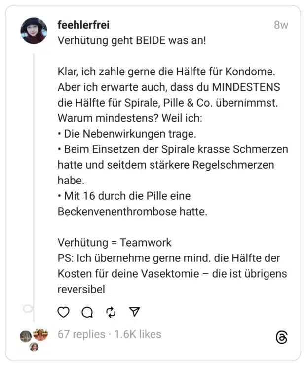 Verhütung geht BEIDE was an!
Klar, ich zahle gerne die Hälfte für Kondome. Aber ich erwarte auch, dass du MINDESTENS die Hälfte für Spirale, Pille & Co. übernimmst.
Warum mindestens? Weil ich:
• Die Nebenwirkungen trage.
• Beim Einsetzen der Spirale krasse Schmerzen hatte und seitdem stärkere Regelschmerzen habe.
• Mit 16 durch die Pille eine Beckenvenenthrombose hatte.
Verhütung = Teamwork
PS: Ich übernehme gerne mind. die Hälfte der Kosten für deine Vasektomie – die ist übrigens reversibel