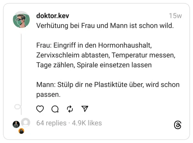 Verhütung bei Frau und Mann ist schon wild.
Frau: Eingriff in den Hormonhaushalt, Zervixschleim abtasten, Temperatur messen, Tage zählen, Spirale einsetzen lassen
Mann: Stülp dir ne Plastiktüte über, wird schon passen.