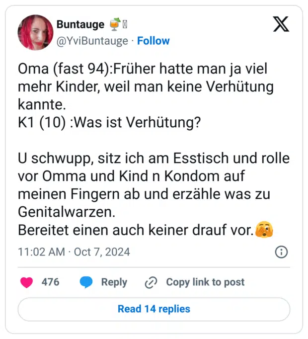 Oma (fast 94):Früher hatte man ja viel mehr Kinder, weil man keine Verhütung kannte.
K1 (10) :Was ist Verhütung? 

U schwupp, sitz ich am Esstisch und rolle vor Omma und Kind n Kondom auf meinen Fingern ab und erzähle was zu Genitalwarzen.
Bereitet einen auch keiner drauf vor.🫣