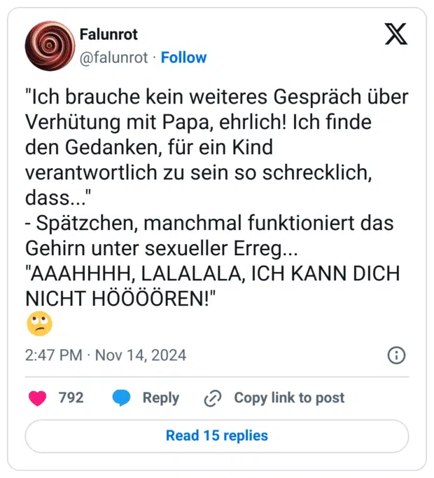 "Ich brauche kein weiteres Gespräch über Verhütung mit Papa, ehrlich! Ich finde den Gedanken, für ein Kind verantwortlich zu sein so schrecklich, dass..."
- Spätzchen, manchmal funktioniert das Gehirn unter sexueller Erreg...
"AAAHHHH, LALALALA, ICH KANN DICH NICHT HÖÖÖÖREN!"
🙄