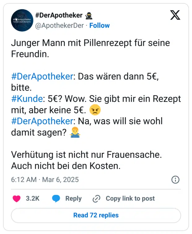 Junger Mann mit Pillenrezept für seine Freundin.

#DerApotheker: Das wären dann 5€, bitte. 
#Kunde: 5€? Wow. Sie gibt mir ein Rezept mit, aber keine 5€. 😠 
#DerApotheker: Na, was will sie wohl damit sagen? 🤷‍♂️ 

Verhütung ist nicht nur Frauensache.  Auch nicht bei den Kosten.