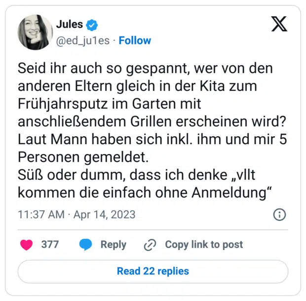 Seid ihr auch so gespannt, wer von den anderen Eltern gleich in der Kita zum Frühjahrsputz im Garten mit anschließendem Grillen erscheinen wird?
Laut Mann haben sich inkl. ihm und mir 5 Personen gemeldet. 
Süß oder dumm, dass ich denke „vllt kommen die einfach ohne Anmeldung“