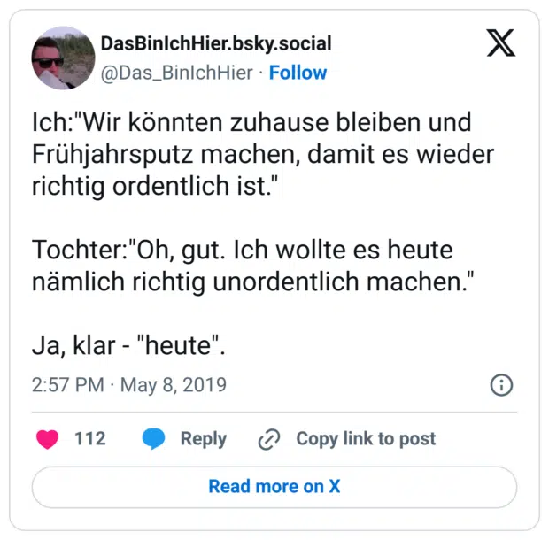 Ich:"Wir könnten zuhause bleiben und Frühjahrsputz machen, damit es wieder richtig ordentlich ist."

Tochter:"Oh, gut. Ich wollte es heute nämlich richtig unordentlich machen."

Ja, klar - "heute".