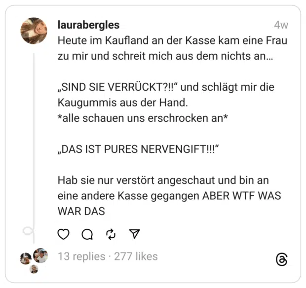 Heute im Kaufland an der Kasse kam eine Frau zu mir und schreit mich aus dem nichts an…
„SIND SIE VERRÜCKT?!!“ und schlägt mir die Kaugummis aus der Hand.
*alle schauen uns erschrocken an*
„DAS IST PURES NERVENGIFT!!!“
Hab sie nur verstört angeschaut und bin an eine andere Kasse gegangen ABER WTF WAS WAR DAS