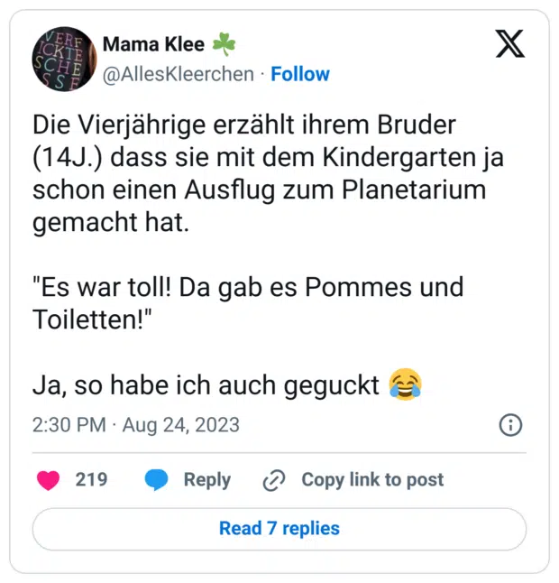 Die Vierjährige erzählt ihrem Bruder (14J.) dass sie mit dem Kindergarten ja schon einen Ausflug zum Planetarium gemacht hat.

"Es war toll! Da gab es Pommes und Toiletten!" 

Ja, so habe ich auch geguckt 😂