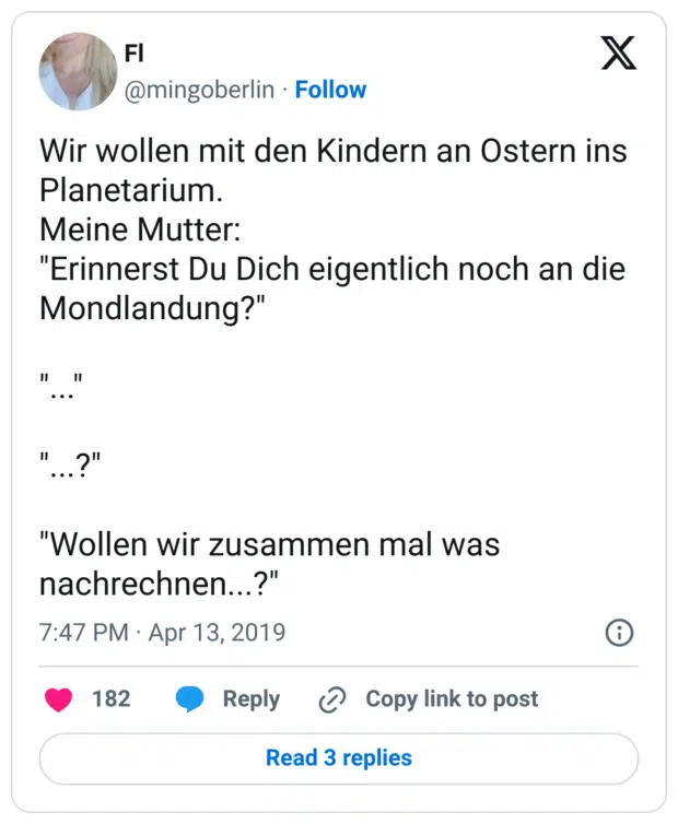 Wir wollen mit den Kindern an Ostern ins Planetarium.
Meine Mutter:
"Erinnerst Du Dich eigentlich noch an die Mondlandung?"

"..."

"...?"

"Wollen wir zusammen mal was nachrechnen...?"