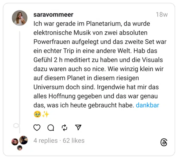 Ich war gerade im Planetarium, da wurde elektronische Musik von zwei absoluten Powerfrauen aufgelegt und das zweite Set war ein echter Trip in eine andere Welt. Hab das Gefühl 2 h meditiert zu haben und die Visuals dazu waren auch so nice. Wie winzig klein wir auf diesem Planet in diesem riesigen Universum doch sind. Irgendwie hat mir das alles Hoffnung gegeben und das war genau das, was ich heute gebraucht habe. dankbar 🥹✨️
