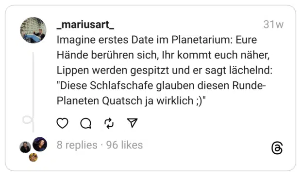Imagine erstes Date im Planetarium: Eure Hände berühren sich, Ihr kommt euch näher, Lippen werden gespitzt und er sagt lächelnd: "Diese Schlafschafe glauben diesen Runde-Planeten Quatsch ja wirklich ;)"
