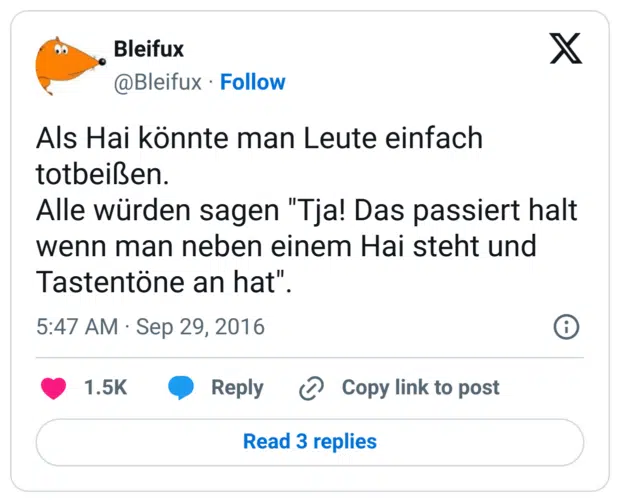 Als Hai könnte man Leute einfach totbeißen.
Alle würden sagen "Tja! Das passiert halt wenn man neben einem Hai steht und Tastentöne an hat".
