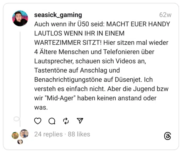 Auch wenn ihr Ü50 seid: MACHT EUER HANDY LAUTLOS WENN IHR IN EINEM WARTEZIMMER SITZT! Hier sitzen mal wieder 4 Ältere Menschen und Telefonieren über Lautsprecher, schauen sich Videos an, Tastentöne auf Anschlag und Benachrichtigungstöne auf Düsenjet. Ich versteh es einfach nicht. Aber die Jugend bzw wir "Mid-Ager" haben keinen anstand oder was.
