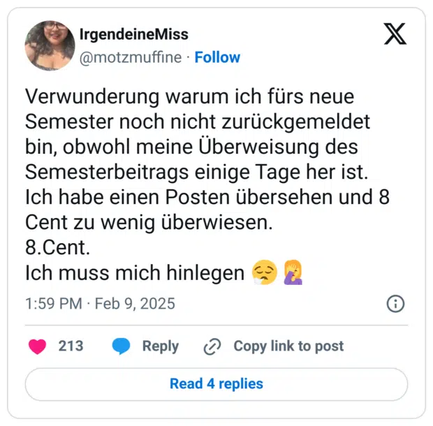 Verwunderung warum ich fürs neue Semester noch nicht zurückgemeldet bin, obwohl meine Überweisung des Semesterbeitrags einige Tage her ist.
Ich habe einen Posten übersehen und 8 Cent zu wenig überwiesen. 
8.Cent.
Ich muss mich hinlegen 😮‍💨🤦‍♀️