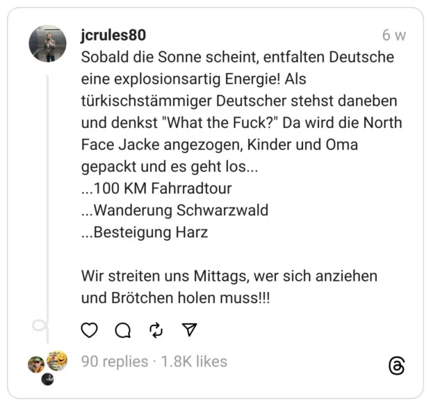 Sobald die Sonne scheint, entfalten Deutsche eine explosionsartig Energie! Als türkischstämmiger Deutscher stehst daneben und denkst "What the Fuck?" Da wird die North Face Jacke angezogen, Kinder und Oma gepackt und es geht los...
...100 KM Fahrradtour
...Wanderung Schwarzwald
...Besteigung Harz
Wir streiten uns Mittags, wer sich anziehen und Brötchen holen muss!!!