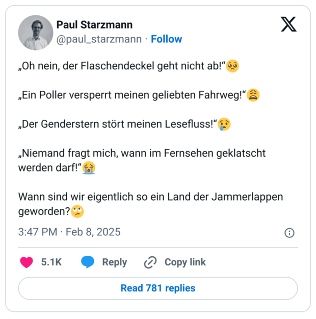 „Oh nein, der Flaschendeckel geht nicht ab!“🥺

„Ein Poller versperrt meinen geliebten Fahrweg!“😩

„Der Genderstern stört meinen Lesefluss!“😢

„Niemand fragt mich, wann im Fernsehen geklatscht werden darf!“😭

Wann sind wir eigentlich so ein Land der Jammerlappen geworden?🙄