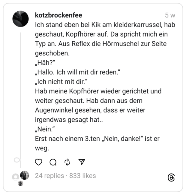 Ich stand eben bei Kik am kleiderkarrussel, hab geschaut, Kopfhörer auf. Da spricht mich ein Typ an. Aus Reflex die Hörmuschel zur Seite geschoben.
„Häh?“
„Hallo. Ich will mit dir reden.“
„Ich nicht mit dir.“
Hab meine Kopfhörer wieder gerichtet und weiter geschaut. Hab dann aus dem Augenwinkel gesehen, dass er weiter irgendwas gesagt hat..
„Nein.“
Erst nach einem 3.ten „Nein, danke!“ ist er weg.