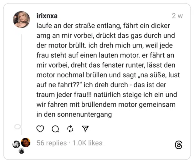 laufe an der straße entlang, fährt ein dicker amg an mir vorbei, drückt das gas durch und der motor brüllt. ich dreh mich um, weil jede frau steht auf einen lauten motor. er fährt an mir vorbei, dreht das fenster runter, lässt den motor nochmal brüllen und sagt „na süße, lust auf ne fahrt??“ ich dreh durch - das ist der traum jeder frau!!! natürlich steige ich ein und wir fahren mit brüllendem motor gemeinsam in den sonnenuntergang