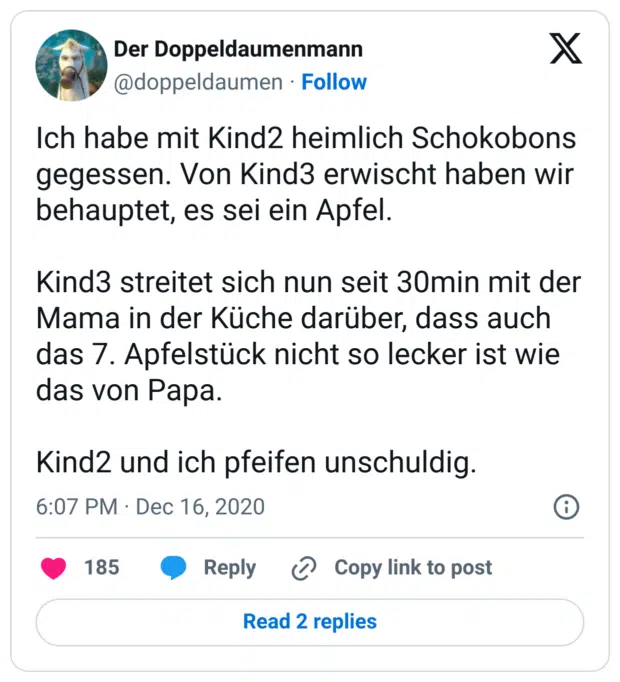 Ich habe mit Kind2 heimlich Schokobons gegessen. Von Kind3 erwischt haben wir behauptet, es sei ein Apfel.

Kind3 streitet sich nun seit 30min mit der Mama in der Küche darüber, dass auch das 7. Apfelstück nicht so lecker ist wie das von Papa.

Kind2 und ich pfeifen unschuldig.