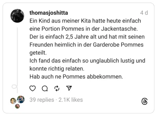 Ein Kind aus meiner Kita hatte heute einfach eine Portion Pommes in der Jackentasche.
Der is einfach 2,5 Jahre alt und hat mit seinen Freunden heimlich in der Garderobe Pommes geteilt.
Ich fand das einfach so unglaublich lustig und konnte richtig relaten.
Hab auch ne Pommes abbekommen.