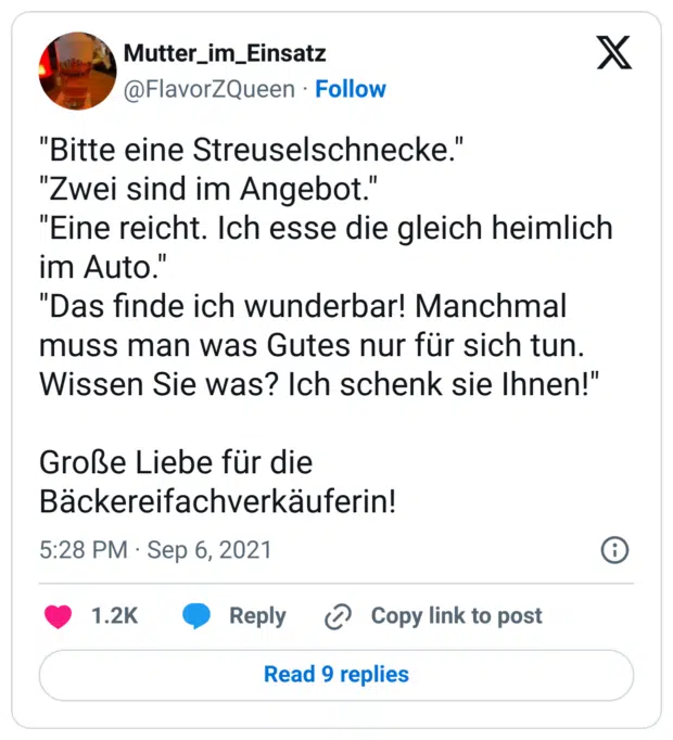 "Bitte eine Streuselschnecke."
"Zwei sind im Angebot."
"Eine reicht. Ich esse die gleich heimlich im Auto."
"Das finde ich wunderbar! Manchmal muss man was Gutes nur für sich tun. Wissen Sie was? Ich schenk sie Ihnen!"

Große Liebe für die Bäckereifachverkäuferin!