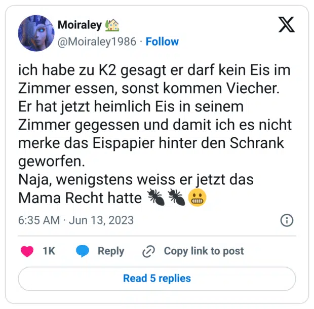ich habe zu K2 gesagt er darf kein Eis im Zimmer essen, sonst kommen Viecher.
Er hat jetzt heimlich Eis in seinem Zimmer gegessen und damit ich es nicht merke das Eispapier hinter den Schrank geworfen.
Naja, wenigstens weiss er jetzt das Mama Recht hatte 🐜🐜😬