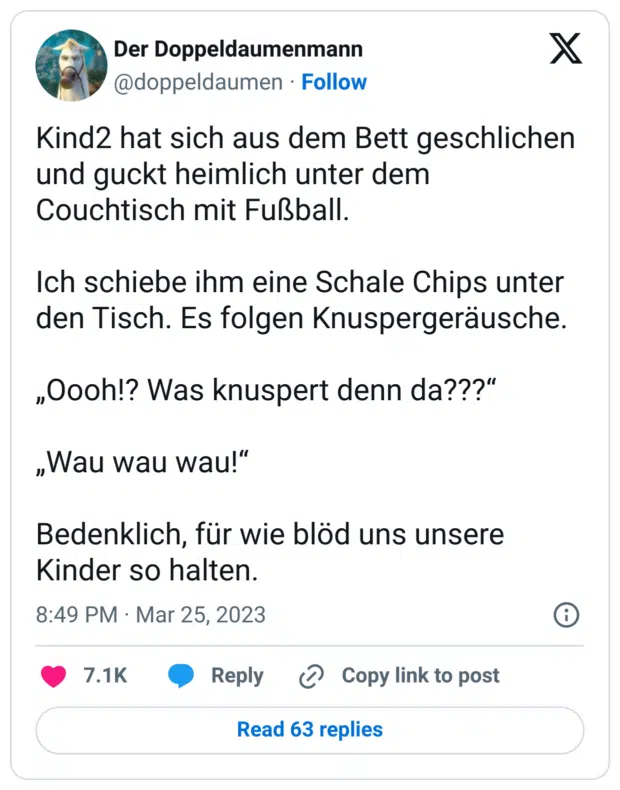Kind2 hat sich aus dem Bett geschlichen und guckt heimlich unter dem Couchtisch mit Fußball. 

Ich schiebe ihm eine Schale Chips unter den Tisch. Es folgen Knuspergeräusche. 

„Oooh!? Was knuspert denn da???“

„Wau wau wau!“

Bedenklich, für wie blöd uns unsere Kinder so halten.