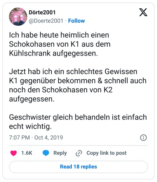 Ich habe heute heimlich einen Schokohasen von K1 aus dem Kühlschrank aufgegessen.

Jetzt hab ich ein schlechtes Gewissen K1 gegenüber bekommen & schnell auch noch den Schokohasen von K2 aufgegessen. 

Geschwister gleich behandeln ist einfach echt wichtig.