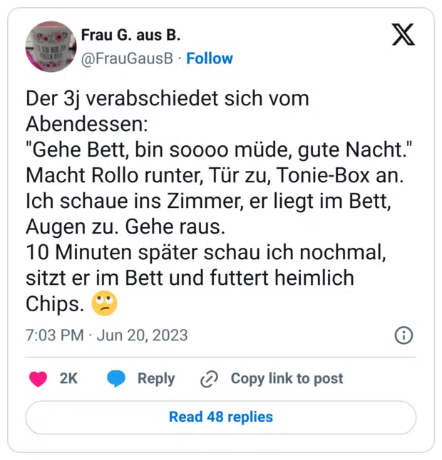 Der 3j verabschiedet sich vom Abendessen:
"Gehe Bett, bin soooo müde, gute Nacht."
Macht Rollo runter, Tür zu, Tonie-Box an. Ich schaue ins Zimmer, er liegt im Bett, Augen zu. Gehe raus. 
10 Minuten später schau ich nochmal, sitzt er im Bett und futtert heimlich Chips. 🙄