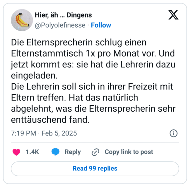 Die Elternsprecherin schlug einen Elternstammtisch 1x pro Monat vor. Und jetzt kommt es: sie hat die Lehrerin dazu eingeladen.
Die Lehrerin soll sich in ihrer Freizeit mit Eltern treffen. Hat das natürlich abgelehnt, was die Elternsprecherin sehr enttäuschend fand.