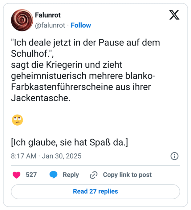 "Ich deale jetzt in der Pause auf dem Schulhof.", 
sagt die Kriegerin und zieht geheimnistuerisch mehrere blanko-Farbkastenführerscheine aus ihrer Jackentasche.

🙄

[Ich glaube, sie hat Spaß da.]