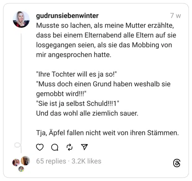 Musste so lachen, als meine Mutter erzählte, dass bei einem Elternabend alle Eltern auf sie losgegangen seien, als sie das Mobbing von mir angesprochen hatte.
"Ihre Tochter will es ja so!"
"Muss doch einen Grund haben weshalb sie gemobbt wird!!!"
"Sie ist ja selbst Schuld!!!1"
Und das wohl alle ziemlich sauer.
Tja, Äpfel fallen nicht weit von ihren Stämmen.