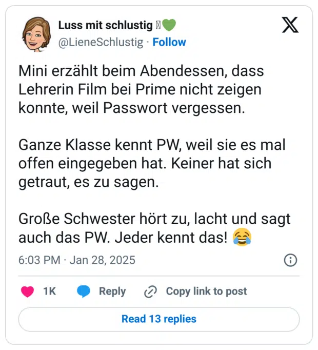 Mini erzählt beim Abendessen, dass Lehrerin Film bei Prime nicht zeigen konnte, weil Passwort vergessen.

Ganze Klasse kennt PW, weil sie es mal offen eingegeben hat. Keiner hat sich getraut, es zu sagen.

Große Schwester hört zu, lacht und sagt auch das PW. Jeder kennt das! 😂