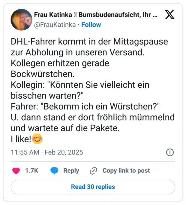DHL-Fahrer kommt in der Mittagspause zur Abholung in unseren Versand.
Kollegen erhitzen gerade Bockwürstchen.
Kollegin: "Könnten Sie vielleicht ein bisschen warten?"
Fahrer: "Bekomm ich ein Würstchen?"
U. dann stand er dort fröhlich mümmelnd und wartete auf die Pakete. 
I like!😊