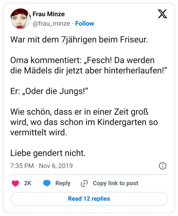 War mit dem 7jährigen beim Friseur. Oma kommentiert: „Fesch! Da werden die Mädels dir jetzt aber hinterherlaufen!“ Er: „Oder die Jungs!“ Wie schön, dass er in einer Zeit groß wird, wo das schon im Kindergarten so vermittelt wird. Liebe gendert nicht.