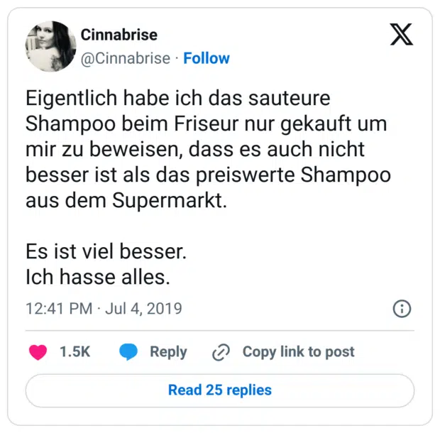 Eigentlich habe ich das sauteure Shampoo beim Friseur nur gekauft um mir zu beweisen, dass es auch nicht besser ist als das preiswerte Shampoo aus dem Supermarkt. Es ist viel besser. Ich hasse alles.