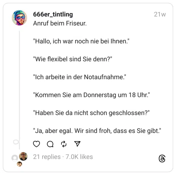 Anruf beim Friseur. "Hallo, ich war noch nie bei Ihnen." "Wie flexibel sind Sie denn?" "Ich arbeite in der Notaufnahme." "Kommen Sie am Donnerstag um 18 Uhr." "Haben Sie da nicht schon geschlossen?" "Ja, aber egal. Wir sind froh, dass es Sie gibt."