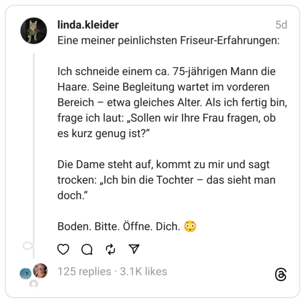 Eine meiner peinlichsten Friseur-Erfahrungen: Ich schneide einem ca. 75-jährigen Mann die Haare. Seine Begleitung wartet im vorderen Bereich – etwa gleiches Alter. Als ich fertig bin, frage ich laut: „Sollen wir Ihre Frau fragen, ob es kurz genug ist?“ Die Dame steht auf, kommt zu mir und sagt trocken: „Ich bin die Tochter – das sieht man doch.“ Boden. Bitte. Öffne. Dich. 😳