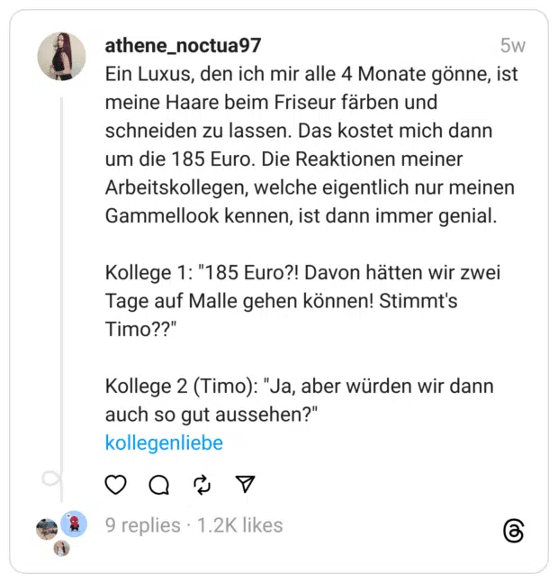 Ein Luxus, den ich mir alle 4 Monate gönne, ist meine Haare beim Friseur färben und schneiden zu lassen. Das kostet mich dann um die 185 Euro. Die Reaktionen meiner Arbeitskollegen, welche eigentlich nur meinen Gammellook kennen, ist dann immer genial. Kollege 1: "185 Euro?! Davon hätten wir zwei Tage auf Malle gehen können! Stimmt's Timo??" Kollege 2 (Timo): "Ja, aber würden wir dann auch so gut aussehen?" kollegenliebe