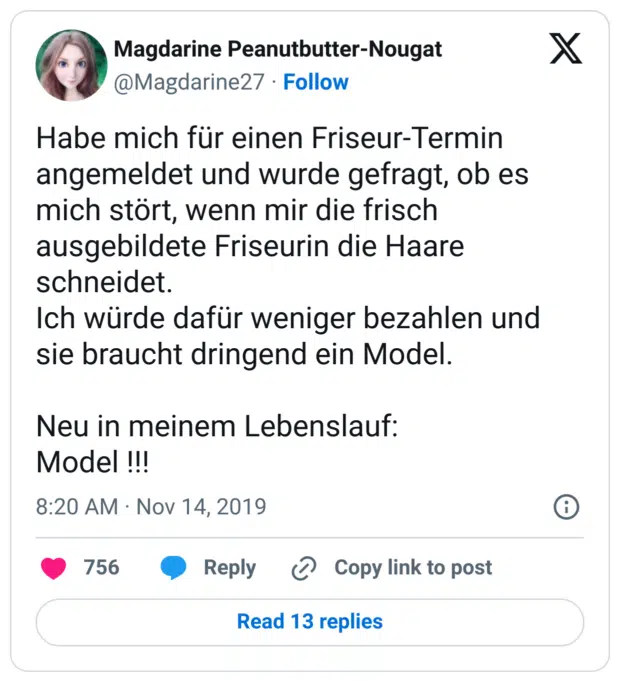 Habe mich für einen Friseur-Termin angemeldet und wurde gefragt, ob es mich stört, wenn mir die frisch ausgebildete Friseurin die Haare schneidet. Ich würde dafür weniger bezahlen und sie braucht dringend ein Model. Neu in meinem Lebenslauf: Model !!!