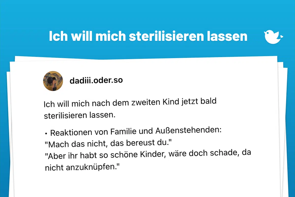 Ich will mich nach dem zweiten Kind jetzt bald sterilisieren lassen. • Reaktionen von Familie und Außenstehenden: "Mach das nicht, das bereust du." "Aber ihr habt so schöne Kinder, wäre doch schade, da nicht anzuknüpfen." "Nun warte mal noch ein paar Jahre ab." "Und wenn du nochmal jemand neues kennenlernst, der Kinder mit dir will?"