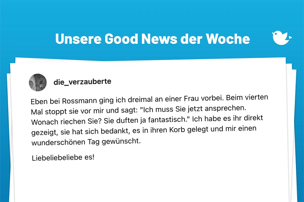 Die schönsten Good News der Woche (205: Eben bei Rossmann ging ich dreimal an einer Frau vorbei. Beim vierten Mal stoppt sie vor mir und sagt: "Ich muss Sie jetzt ansprechen. Wonach riechen Sie? Sie duften ja fantastisch." Ich habe es ihr direkt gezeigt, sie hat sich bedankt, es in ihren Korb gelegt und mir einen wunderschönen Tag gewünscht. Liebeliebeliebe es!