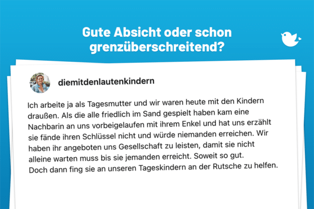 Ich arbeite ja als Tagesmutter und wir waren heute mit den Kindern draußen. Als die alle friedlich im Sand gespielt haben kam eine Nachbarin an uns vorbeigelaufen mit ihrem Enkel und hat uns erzählt sie fände ihren Schlüssel nicht und würde niemanden erreichen. Wir haben ihr angeboten uns Gesellschaft zu leisten, damit sie nicht alleine warten muss bis sie jemanden erreicht. Soweit so gut. Doch dann fing sie an unseren Tageskindern an der Rutsche zu helfen. (1/x)