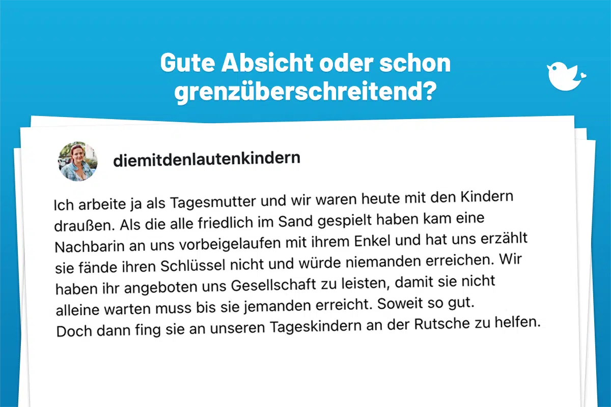 Ich arbeite ja als Tagesmutter und wir waren heute mit den Kindern draußen. Als die alle friedlich im Sand gespielt haben kam eine Nachbarin an uns vorbeigelaufen mit ihrem Enkel und hat uns erzählt sie fände ihren Schlüssel nicht und würde niemanden erreichen. Wir haben ihr angeboten uns Gesellschaft zu leisten, damit sie nicht alleine warten muss bis sie jemanden erreicht. Soweit so gut. Doch dann fing sie an unseren Tageskindern an der Rutsche zu helfen. (1/x)