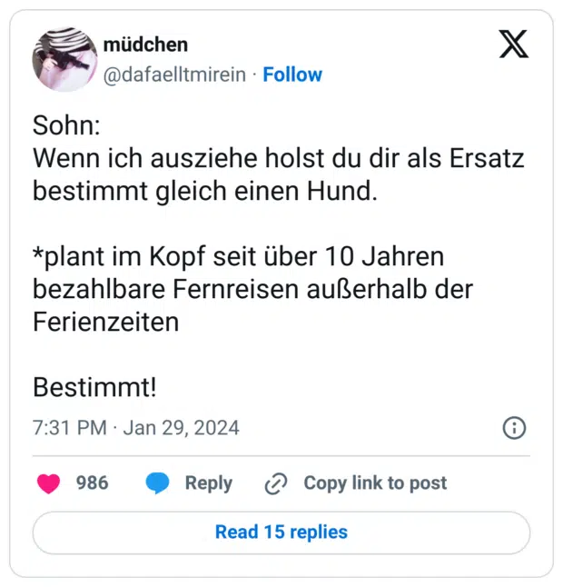 Sohn:
Wenn ich ausziehe holst du dir als Ersatz bestimmt gleich einen Hund.

*plant im Kopf seit über 10 Jahren bezahlbare Fernreisen außerhalb der Ferienzeiten 

Bestimmt!
