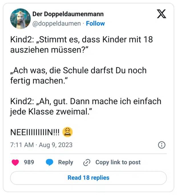 Kind2: „Stimmt es, dass Kinder mit 18 ausziehen müssen?“

„Ach was, die Schule darfst Du noch fertig machen.“

Kind2: „Ah, gut. Dann mache ich einfach jede Klasse zweimal.“

NEEIIIIIIIIIN!!! 😩